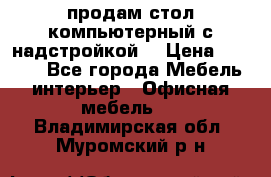 продам стол компьютерный с надстройкой. › Цена ­ 2 000 - Все города Мебель, интерьер » Офисная мебель   . Владимирская обл.,Муромский р-н